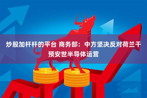 炒股加杆杆的平台 商务部：中方坚决反对荷兰干预安世半导体运营