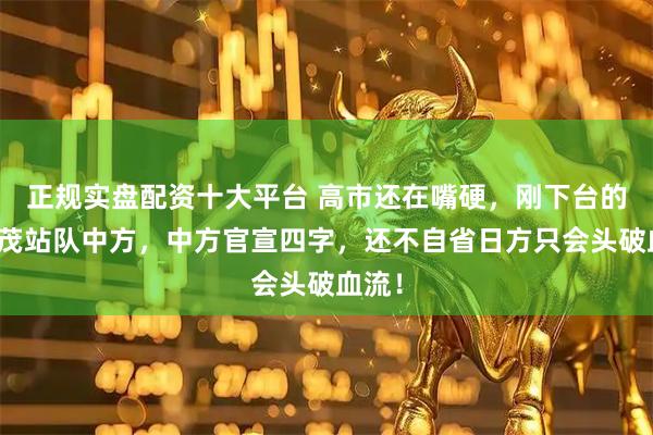 正规实盘配资十大平台 高市还在嘴硬，刚下台的石破茂站队中方，中方官宣四字，还不自省日方只会头破血流！