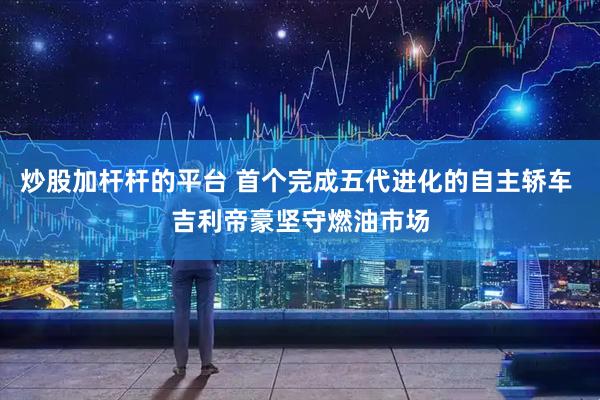 炒股加杆杆的平台 首个完成五代进化的自主轿车 吉利帝豪坚守燃油市场