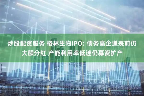 炒股配资服务 格林生物IPO: 债务高企递表前仍大额分红 产能利用率低迷仍募资扩产