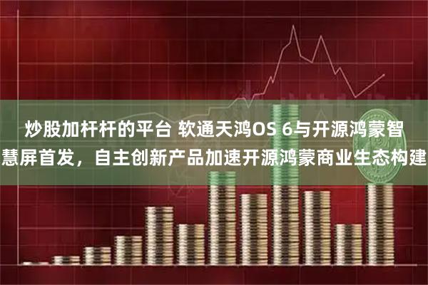 炒股加杆杆的平台 软通天鸿OS 6与开源鸿蒙智慧屏首发，自主创新产品加速开源鸿蒙商业生态构建