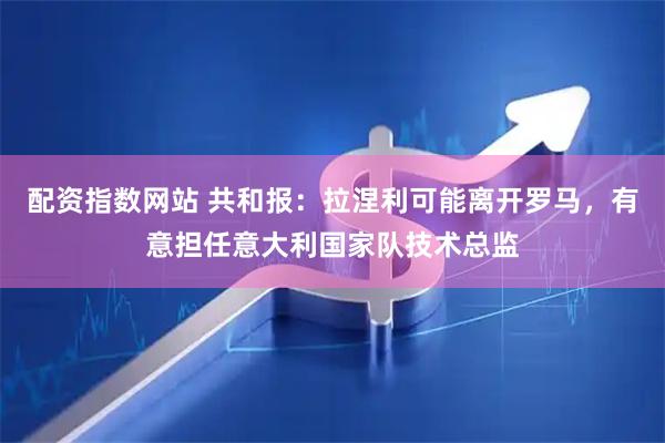 配资指数网站 共和报：拉涅利可能离开罗马，有意担任意大利国家队技术总监