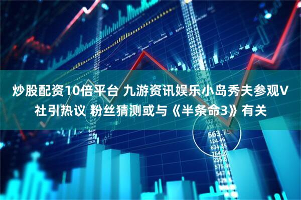 炒股配资10倍平台 九游资讯娱乐小岛秀夫参观V社引热议 粉丝猜测或与《半条命3》有关
