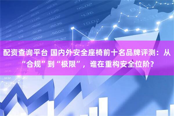 配资查询平台 国内外安全座椅前十名品牌评测：从“合规”到“极限”，谁在重构安全位阶？