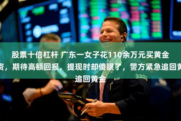 股票十倍杠杆 广东一女子花110余万元买黄金投资，期待高额回报，提现时却傻眼了，警方紧急追回黄金