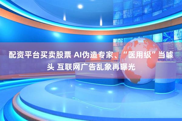 配资平台买卖股票 AI伪造专家、“医用级”当噱头 互联网广告乱象再曝光